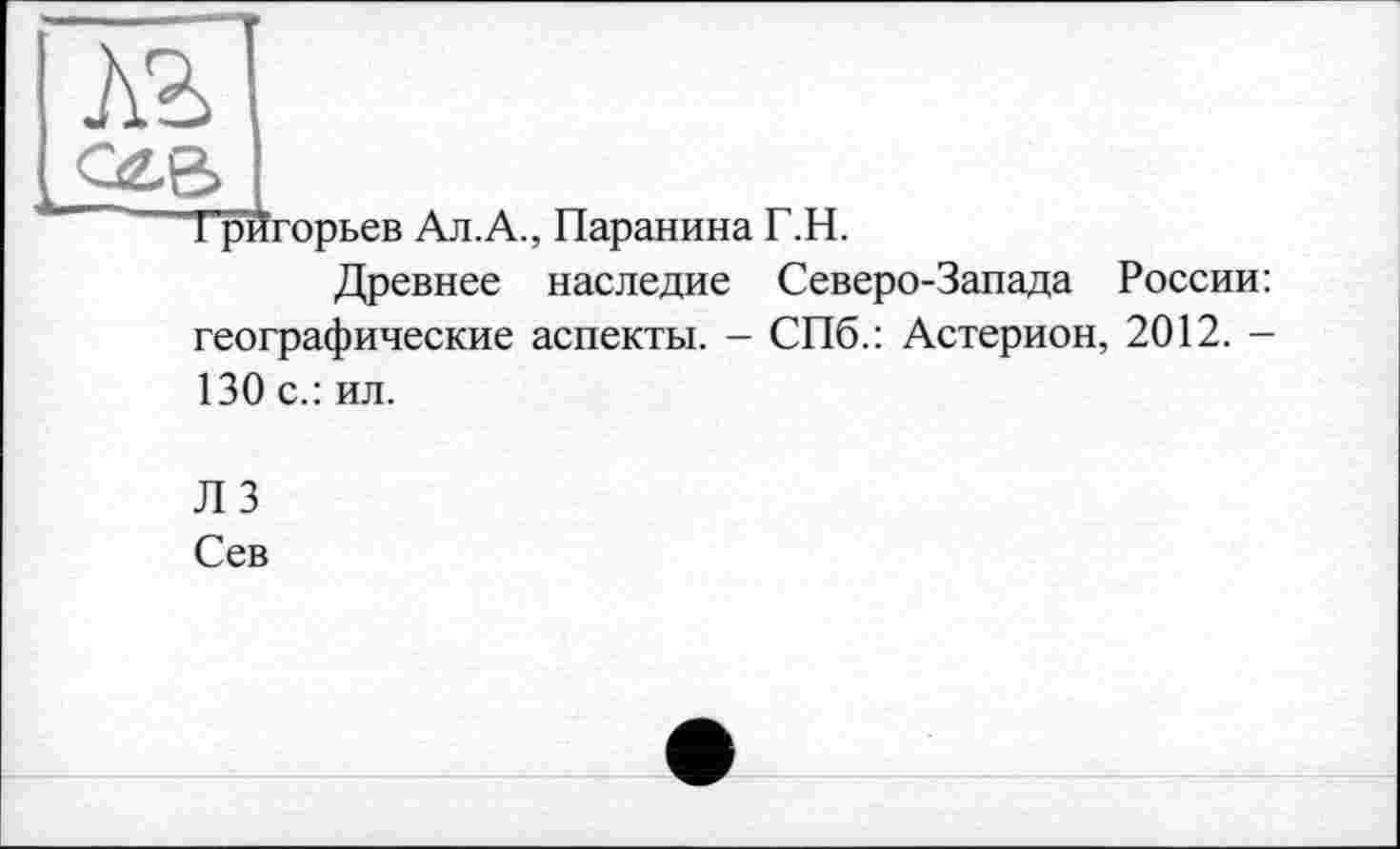 ﻿лг
сев
Григорьев Ал.А., Паранина Г.Н.
Древнее наследие Северо-Запада России: географические аспекты. - СПб.: Астерион, 2012. -130 с.: ил.
Л 3
Сев